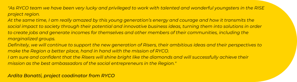 As RYCO team we have been very lucky and privileged to work with talented and wonderful youngsters in the RISE project region. At the same time, I am really amazed by this young generation’s energy and courage and how it transmits the social impact to society through their potential and innovative business ideas, turning them into solutions in order to create jobs and generate incomes for themselves and other members of their communities, including the marginalized groups. Definitely, we will continue to support the new generation of Risers, their ambitious ideas and their perspectives to make the Region a better place, hand in hand with the mission of RYCO. I am sure and confident that the Risers will shine bright like the diamonds and will successfully achieve their mission as the best ambassadors of the social entrepreneurs in the Region.