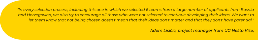 In every selection process, including this one in which we selected 6 teams from a large number of applicants from Bosnia and Herzegovina, we also try to encourage all those who were not selected to continue developing their ideas. We want to let them know that not being chosen doesn't mean that their ideas don't matter and that they don't have potential.