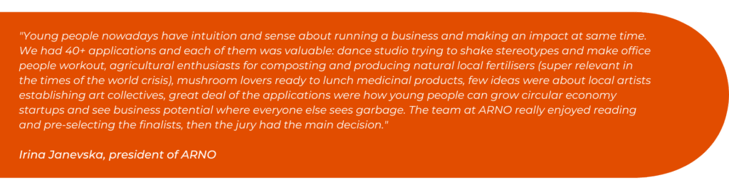 "Young people nowadays have intuition and sense about running a business and making an impact at same time. We had 40+ applications and each of them was valuable: dance studio trying to shake stereotypes and make office people workout, agricultural enthusiasts for composting and producing natural local fertilisers (super relevant in the times of the world crisis), mushroom lovers ready to lunch medicinal products, few ideas were about local artists establishing art collectives, great deal of the applications were how young people can grow circular economy startups and see business potential where everyone else sees garbage. The team at ARNO really enjoyed reading and pre-selecting the finalists, then the jury had the main decision."