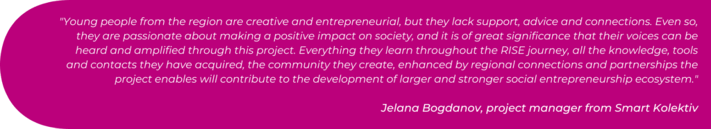 Young people from the region are creative and entrepreneurial, but they lack support, advice and connections. Even so, they are passionate about making a positive impact on society, and it is of great significance that their voices can be heard and amplified through this project. Everything they learn throughout the RISE journey, all the knowledge, tools and contacts they have acquired, the community they create, enhanced by regional connections and partnerships the project enables will contribute to the development of larger and stronger social entrepreneurship ecosystem.