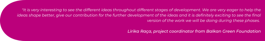 "It is very interesting to see the different ideas throughout different stages of development. We are very eager to help the ideas shape better, give our contribution for the further development of the ideas and it is definitely exciting to see the final version of the work we will be doing during these phases.