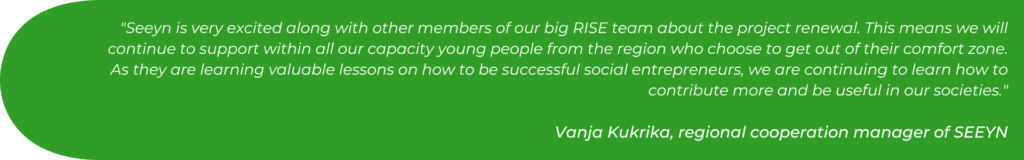 Seeyn is very excited along with other members of our big RISE team about the project renewal. This means we will continue to support within all our capacity young people from the region who choose to get out of their comfort zone. As they are learning valuable lessons on how to be successful social entrepreneurs, we are continuing to learn how to contribute more and be useful in our societies.